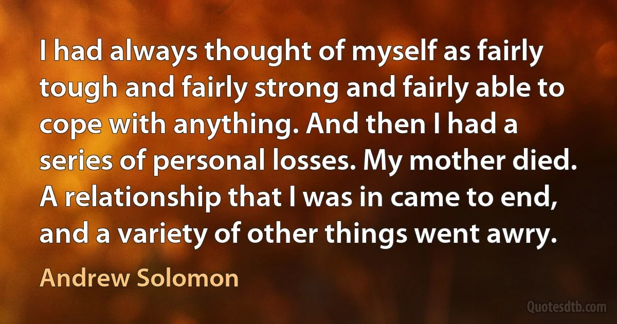 I had always thought of myself as fairly tough and fairly strong and fairly able to cope with anything. And then I had a series of personal losses. My mother died. A relationship that I was in came to end, and a variety of other things went awry. (Andrew Solomon)