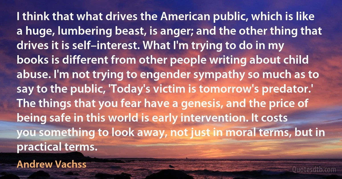 I think that what drives the American public, which is like a huge, lumbering beast, is anger; and the other thing that drives it is self–interest. What I'm trying to do in my books is different from other people writing about child abuse. I'm not trying to engender sympathy so much as to say to the public, 'Today's victim is tomorrow's predator.' The things that you fear have a genesis, and the price of being safe in this world is early intervention. It costs you something to look away, not just in moral terms, but in practical terms. (Andrew Vachss)