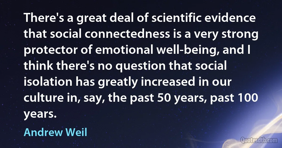 There's a great deal of scientific evidence that social connectedness is a very strong protector of emotional well-being, and I think there's no question that social isolation has greatly increased in our culture in, say, the past 50 years, past 100 years. (Andrew Weil)