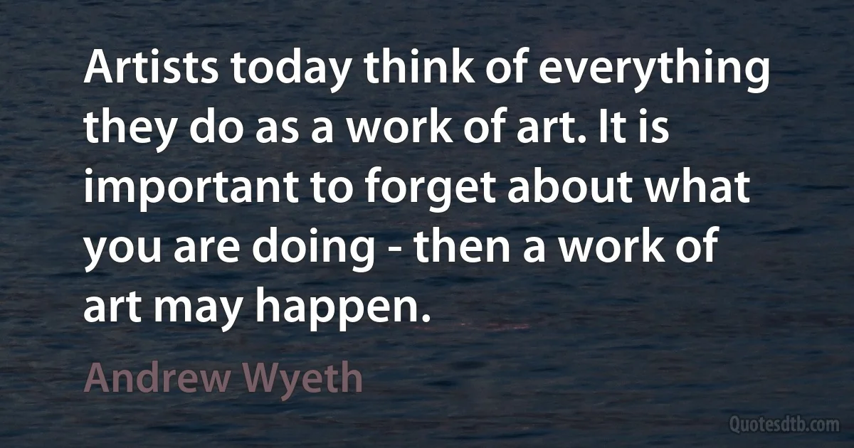 Artists today think of everything they do as a work of art. It is important to forget about what you are doing - then a work of art may happen. (Andrew Wyeth)