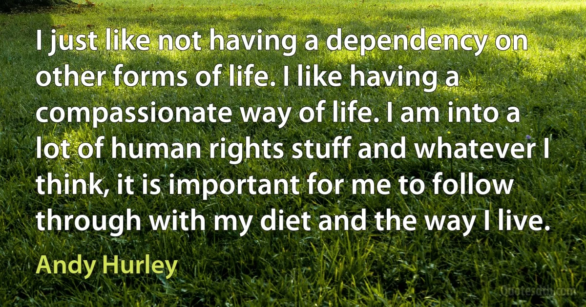 I just like not having a dependency on other forms of life. I like having a compassionate way of life. I am into a lot of human rights stuff and whatever I think, it is important for me to follow through with my diet and the way I live. (Andy Hurley)