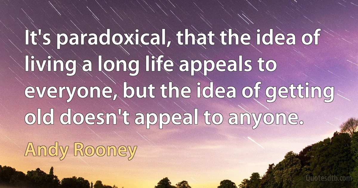 It's paradoxical, that the idea of living a long life appeals to everyone, but the idea of getting old doesn't appeal to anyone. (Andy Rooney)