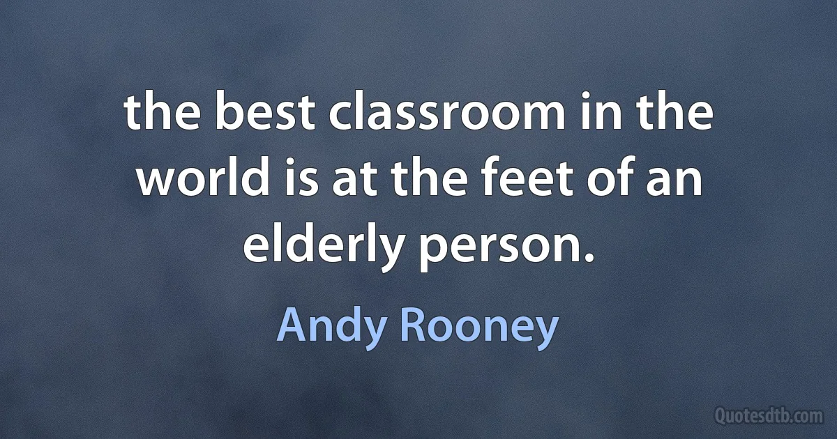 the best classroom in the world is at the feet of an elderly person. (Andy Rooney)