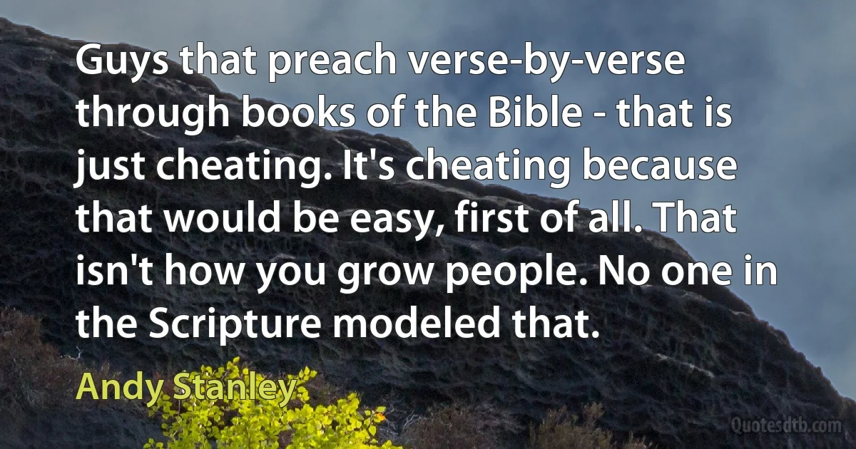 Guys that preach verse-by-verse through books of the Bible - that is just cheating. It's cheating because that would be easy, first of all. That isn't how you grow people. No one in the Scripture modeled that. (Andy Stanley)