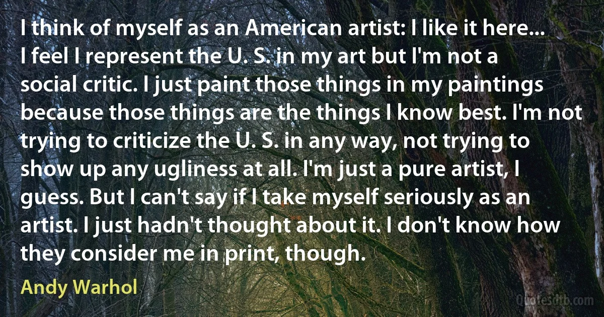 I think of myself as an American artist: I like it here... I feel I represent the U. S. in my art but I'm not a social critic. I just paint those things in my paintings because those things are the things I know best. I'm not trying to criticize the U. S. in any way, not trying to show up any ugliness at all. I'm just a pure artist, I guess. But I can't say if I take myself seriously as an artist. I just hadn't thought about it. I don't know how they consider me in print, though. (Andy Warhol)