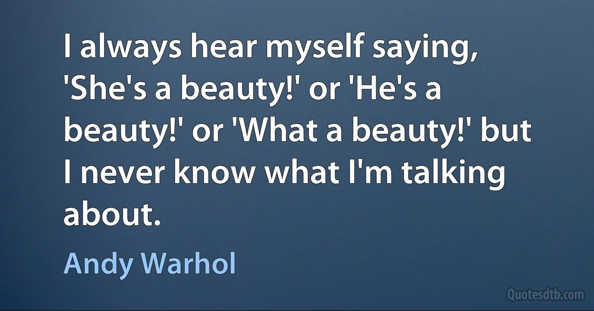 I always hear myself saying, 'She's a beauty!' or 'He's a beauty!' or 'What a beauty!' but I never know what I'm talking about. (Andy Warhol)