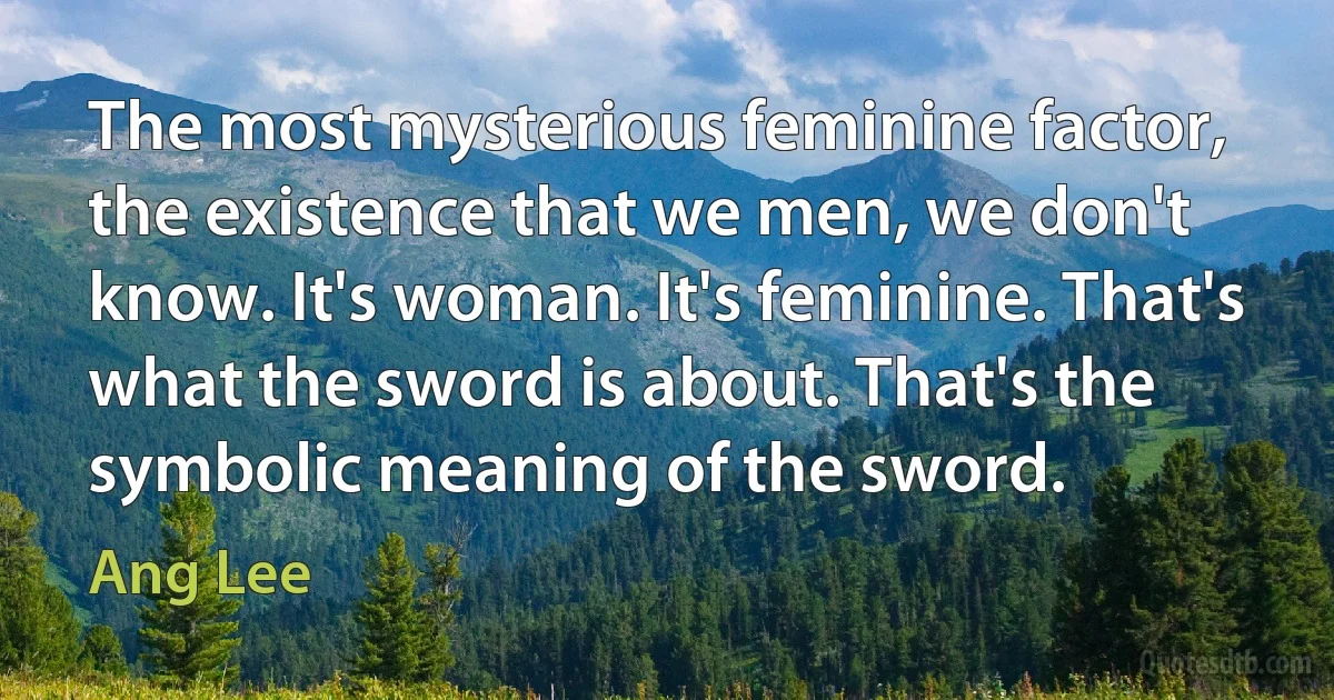 The most mysterious feminine factor, the existence that we men, we don't know. It's woman. It's feminine. That's what the sword is about. That's the symbolic meaning of the sword. (Ang Lee)