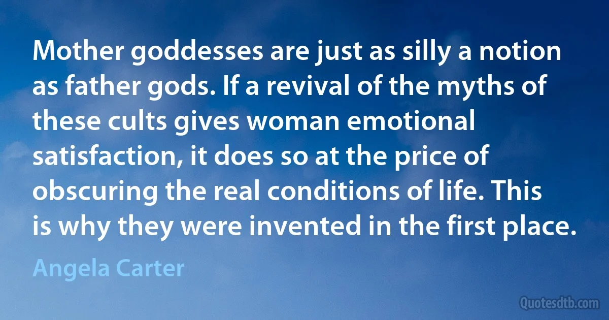 Mother goddesses are just as silly a notion as father gods. If a revival of the myths of these cults gives woman emotional satisfaction, it does so at the price of obscuring the real conditions of life. This is why they were invented in the first place. (Angela Carter)