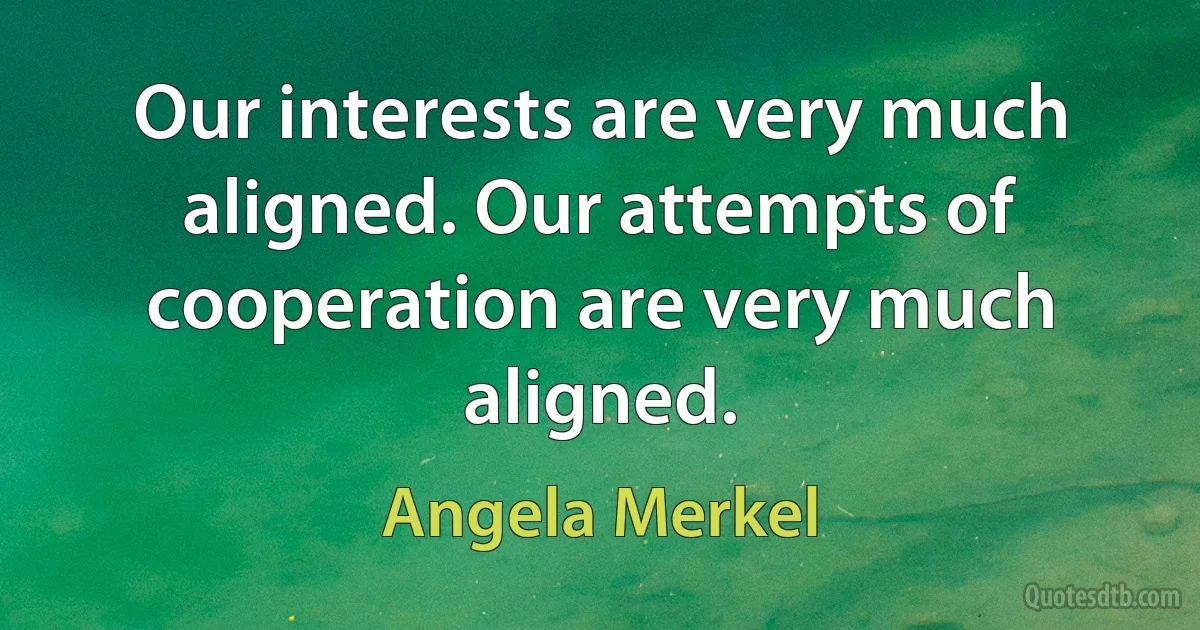 Our interests are very much aligned. Our attempts of cooperation are very much aligned. (Angela Merkel)