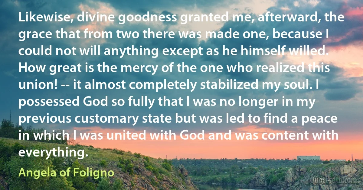 Likewise, divine goodness granted me, afterward, the grace that from two there was made one, because I could not will anything except as he himself willed. How great is the mercy of the one who realized this union! -- it almost completely stabilized my soul. I possessed God so fully that I was no longer in my previous customary state but was led to find a peace in which I was united with God and was content with everything. (Angela of Foligno)