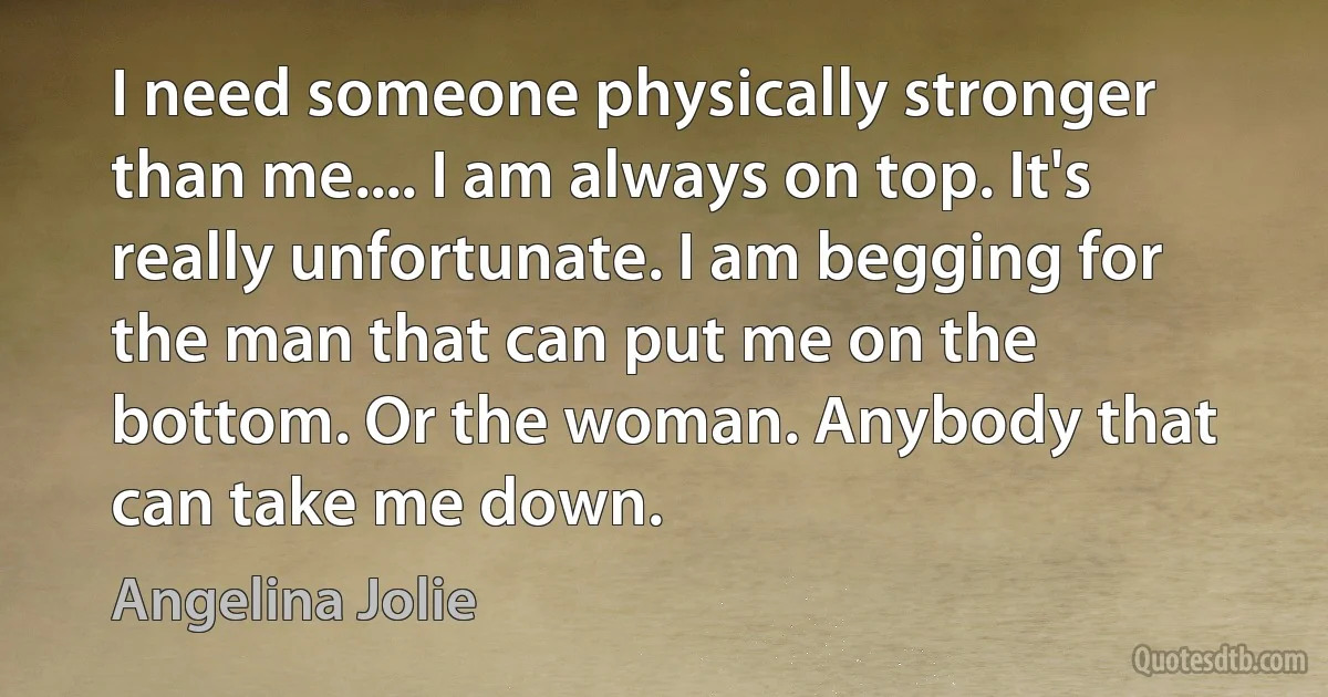 I need someone physically stronger than me.... I am always on top. It's really unfortunate. I am begging for the man that can put me on the bottom. Or the woman. Anybody that can take me down. (Angelina Jolie)