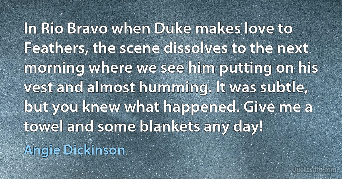 In Rio Bravo when Duke makes love to Feathers, the scene dissolves to the next morning where we see him putting on his vest and almost humming. It was subtle, but you knew what happened. Give me a towel and some blankets any day! (Angie Dickinson)