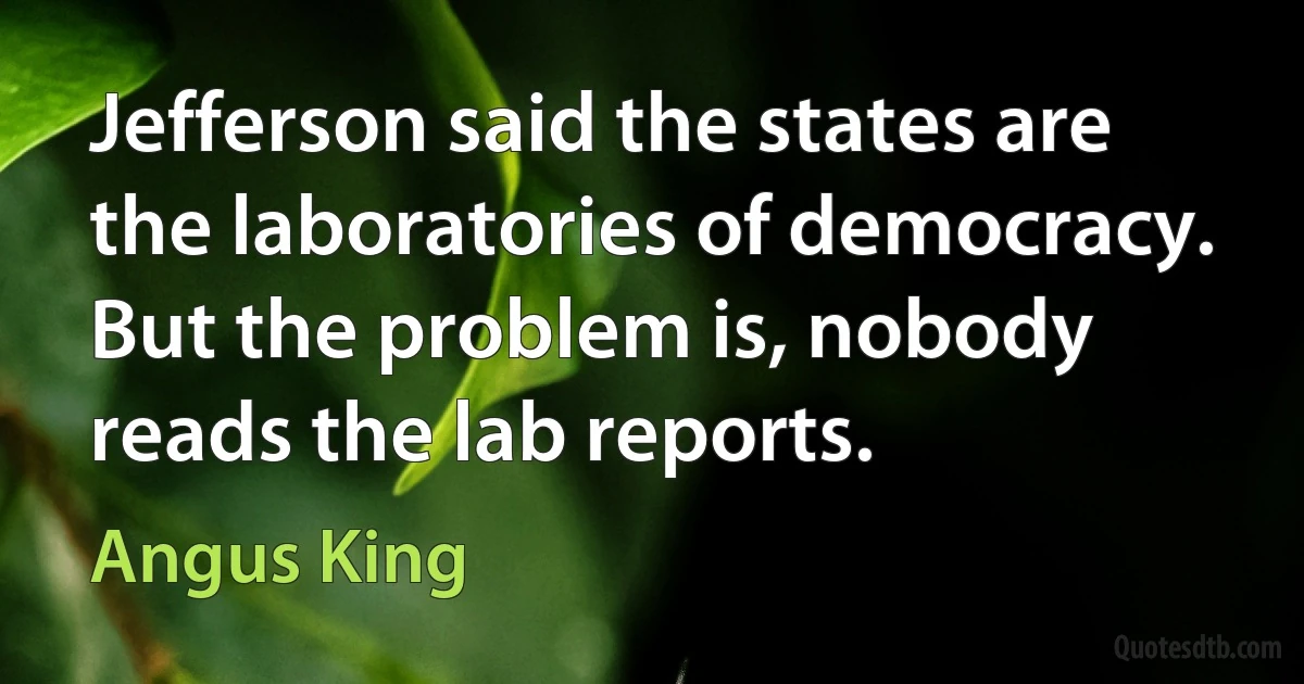 Jefferson said the states are the laboratories of democracy. But the problem is, nobody reads the lab reports. (Angus King)