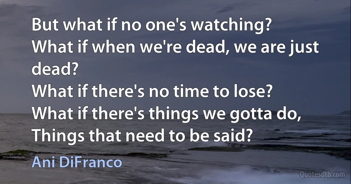 But what if no one's watching?
What if when we're dead, we are just dead?
What if there's no time to lose?
What if there's things we gotta do,
Things that need to be said? (Ani DiFranco)