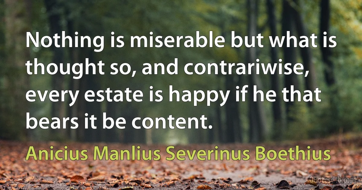 Nothing is miserable but what is thought so, and contrariwise, every estate is happy if he that bears it be content. (Anicius Manlius Severinus Boethius)