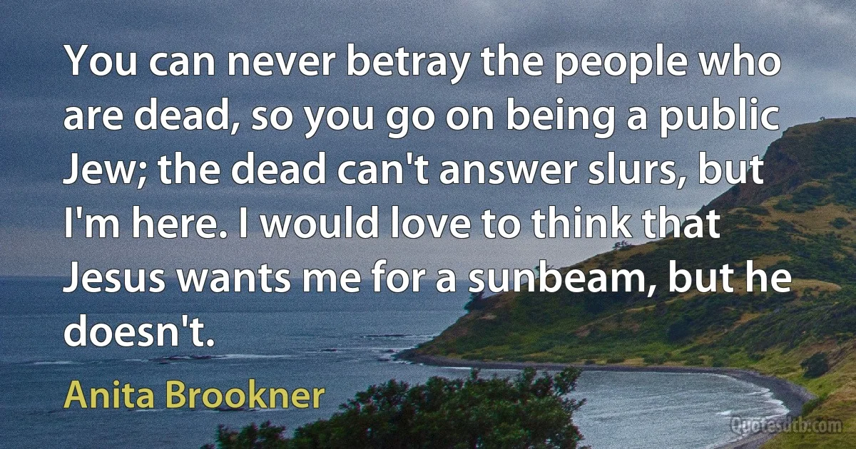 You can never betray the people who are dead, so you go on being a public Jew; the dead can't answer slurs, but I'm here. I would love to think that Jesus wants me for a sunbeam, but he doesn't. (Anita Brookner)