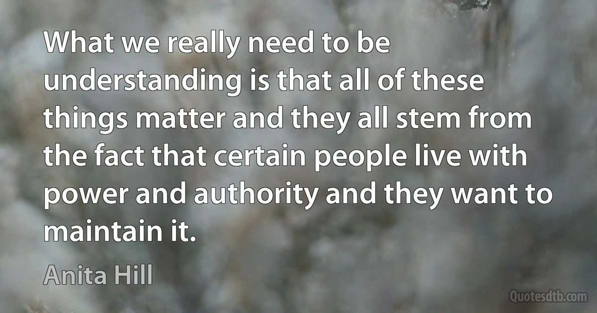 What we really need to be understanding is that all of these things matter and they all stem from the fact that certain people live with power and authority and they want to maintain it. (Anita Hill)