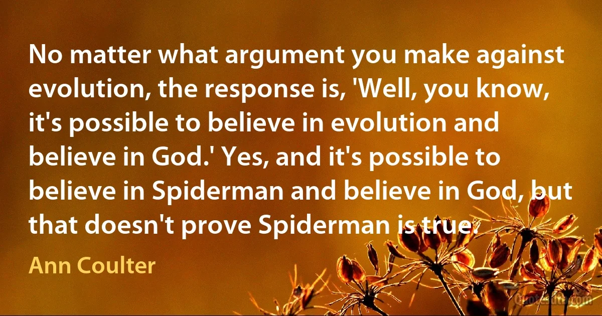 No matter what argument you make against evolution, the response is, 'Well, you know, it's possible to believe in evolution and believe in God.' Yes, and it's possible to believe in Spiderman and believe in God, but that doesn't prove Spiderman is true. (Ann Coulter)