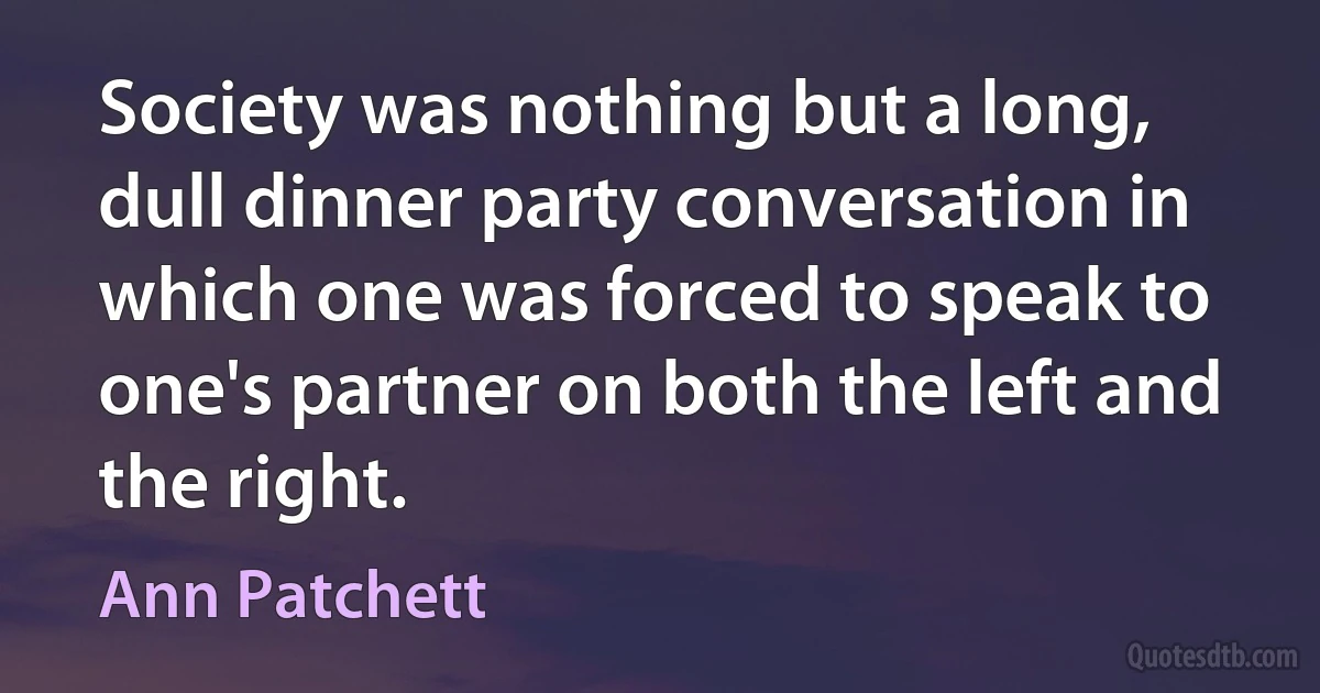 Society was nothing but a long, dull dinner party conversation in which one was forced to speak to one's partner on both the left and the right. (Ann Patchett)