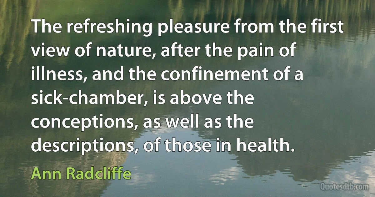 The refreshing pleasure from the first view of nature, after the pain of illness, and the confinement of a sick-chamber, is above the conceptions, as well as the descriptions, of those in health. (Ann Radcliffe)