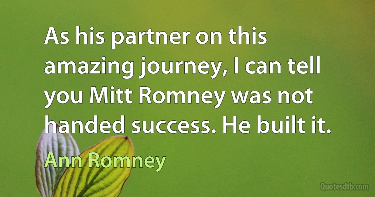 As his partner on this amazing journey, I can tell you Mitt Romney was not handed success. He built it. (Ann Romney)