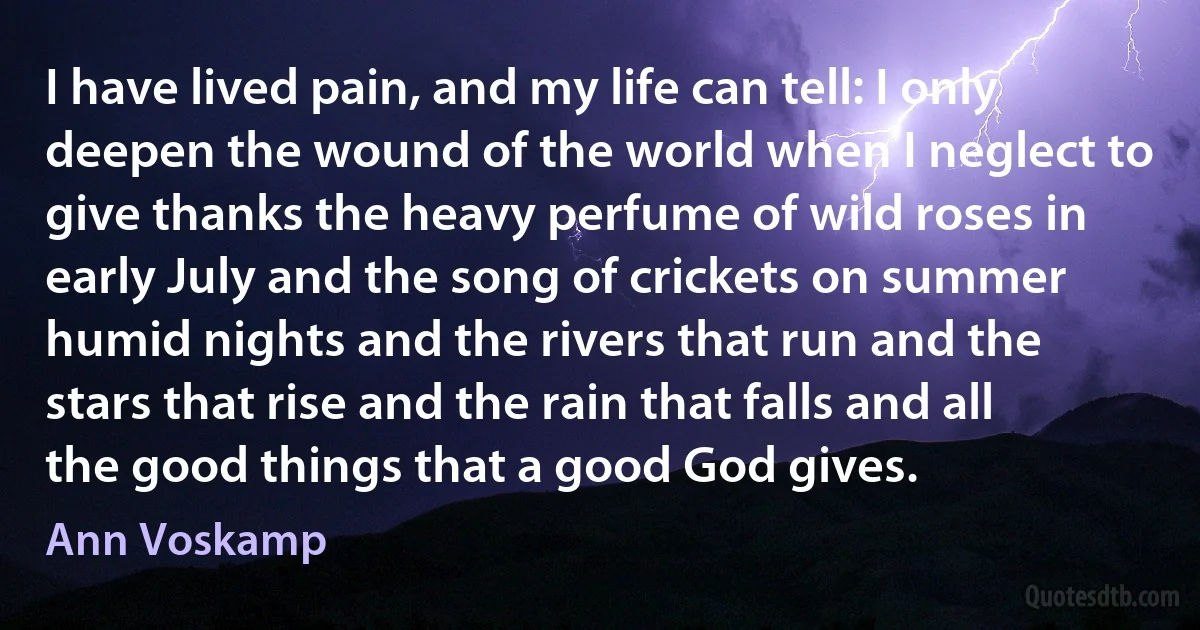 I have lived pain, and my life can tell: I only deepen the wound of the world when I neglect to give thanks the heavy perfume of wild roses in early July and the song of crickets on summer humid nights and the rivers that run and the stars that rise and the rain that falls and all the good things that a good God gives. (Ann Voskamp)