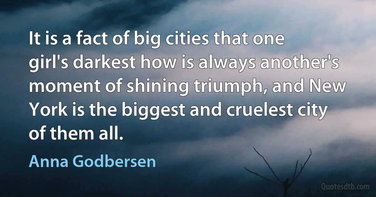 It is a fact of big cities that one girl's darkest how is always another's moment of shining triumph, and New York is the biggest and cruelest city of them all. (Anna Godbersen)