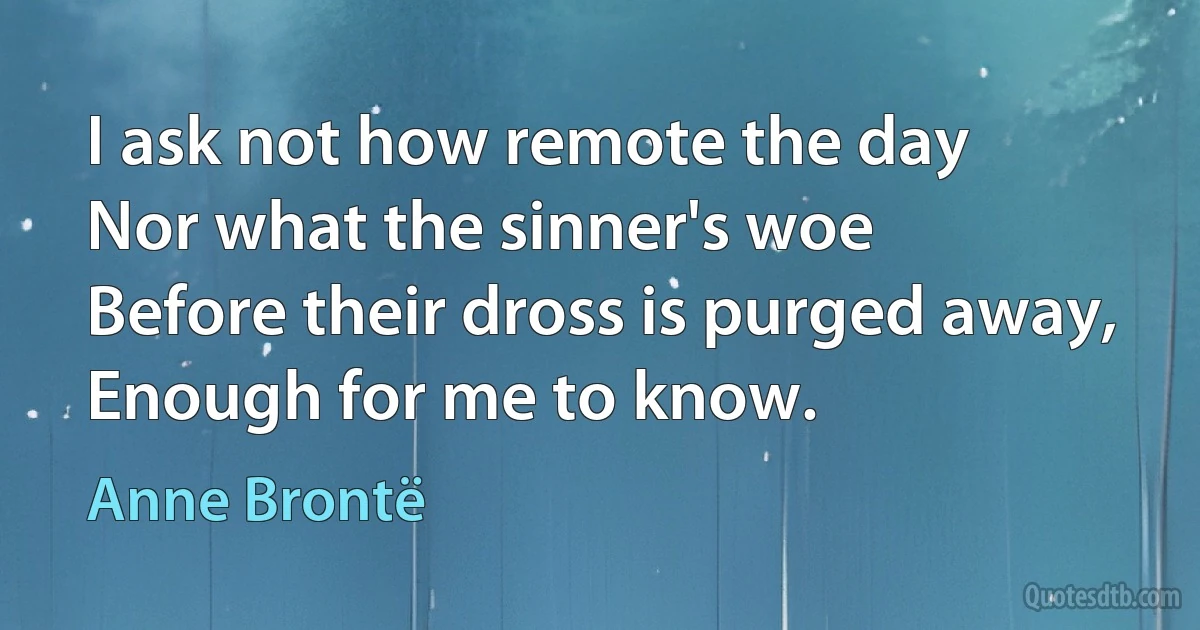 I ask not how remote the day
Nor what the sinner's woe
Before their dross is purged away,
Enough for me to know. (Anne Brontë)