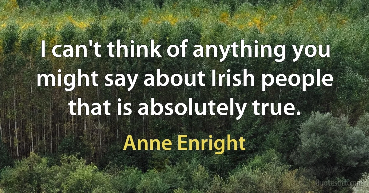 I can't think of anything you might say about Irish people that is absolutely true. (Anne Enright)