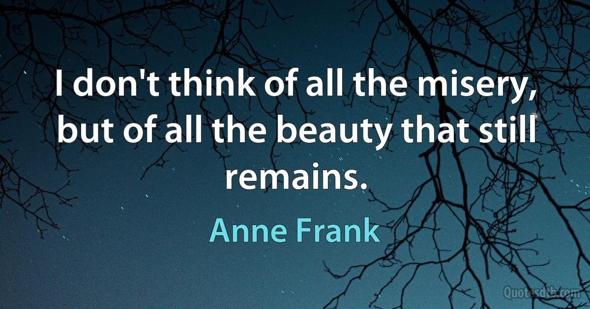 I don't think of all the misery, but of all the beauty that still remains. (Anne Frank)