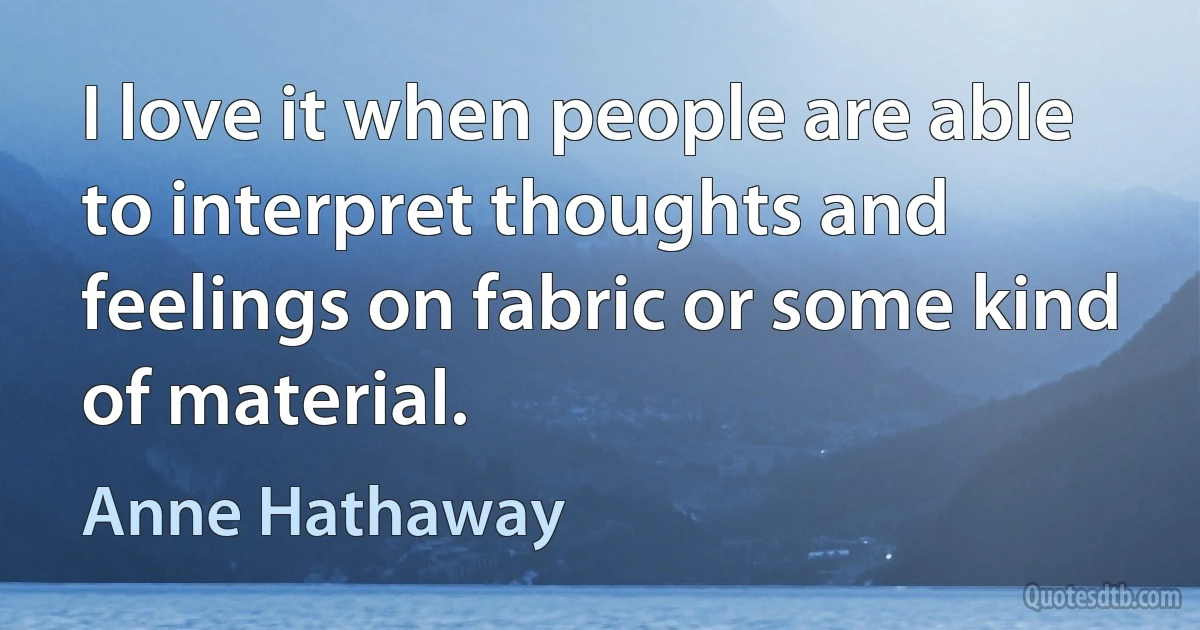 I love it when people are able to interpret thoughts and feelings on fabric or some kind of material. (Anne Hathaway)