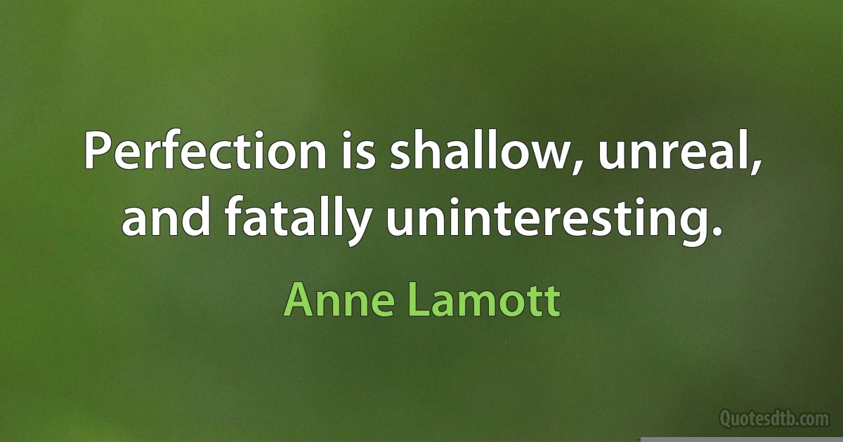 Perfection is shallow, unreal, and fatally uninteresting. (Anne Lamott)