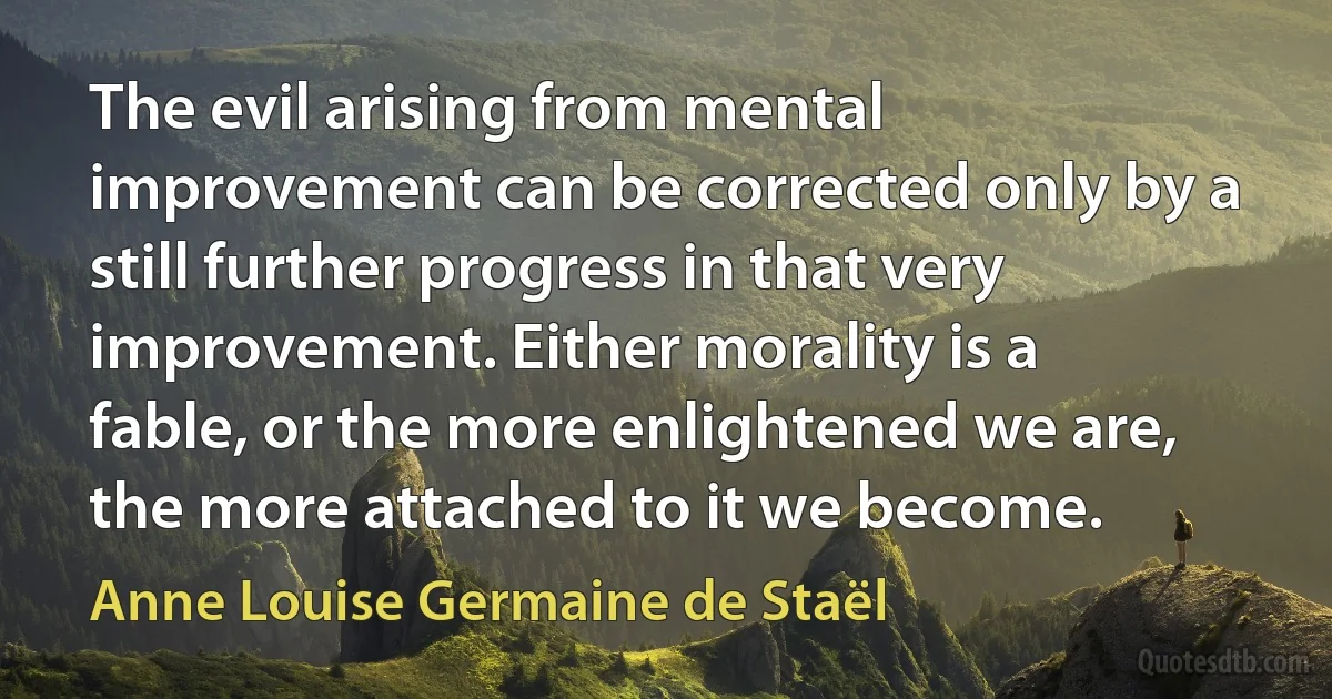 The evil arising from mental improvement can be corrected only by a still further progress in that very improvement. Either morality is a fable, or the more enlightened we are, the more attached to it we become. (Anne Louise Germaine de Staël)