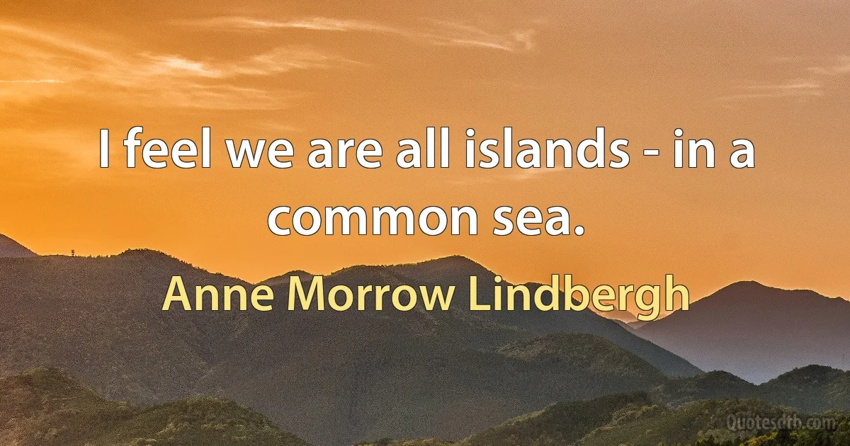 I feel we are all islands - in a common sea. (Anne Morrow Lindbergh)