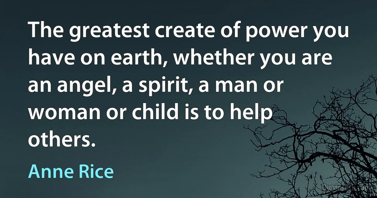 The greatest create of power you have on earth, whether you are an angel, a spirit, a man or woman or child is to help others. (Anne Rice)