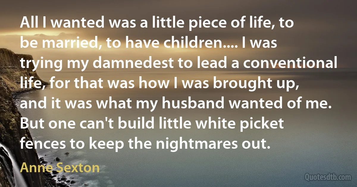 All I wanted was a little piece of life, to be married, to have children.... I was trying my damnedest to lead a conventional life, for that was how I was brought up, and it was what my husband wanted of me. But one can't build little white picket fences to keep the nightmares out. (Anne Sexton)