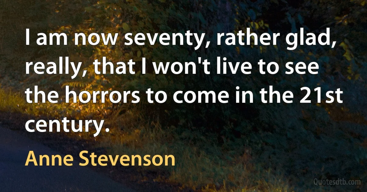 I am now seventy, rather glad, really, that I won't live to see the horrors to come in the 21st century. (Anne Stevenson)