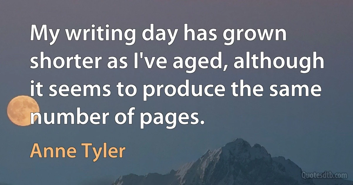 My writing day has grown shorter as I've aged, although it seems to produce the same number of pages. (Anne Tyler)