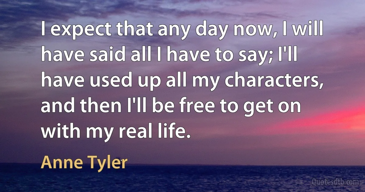 I expect that any day now, I will have said all I have to say; I'll have used up all my characters, and then I'll be free to get on with my real life. (Anne Tyler)