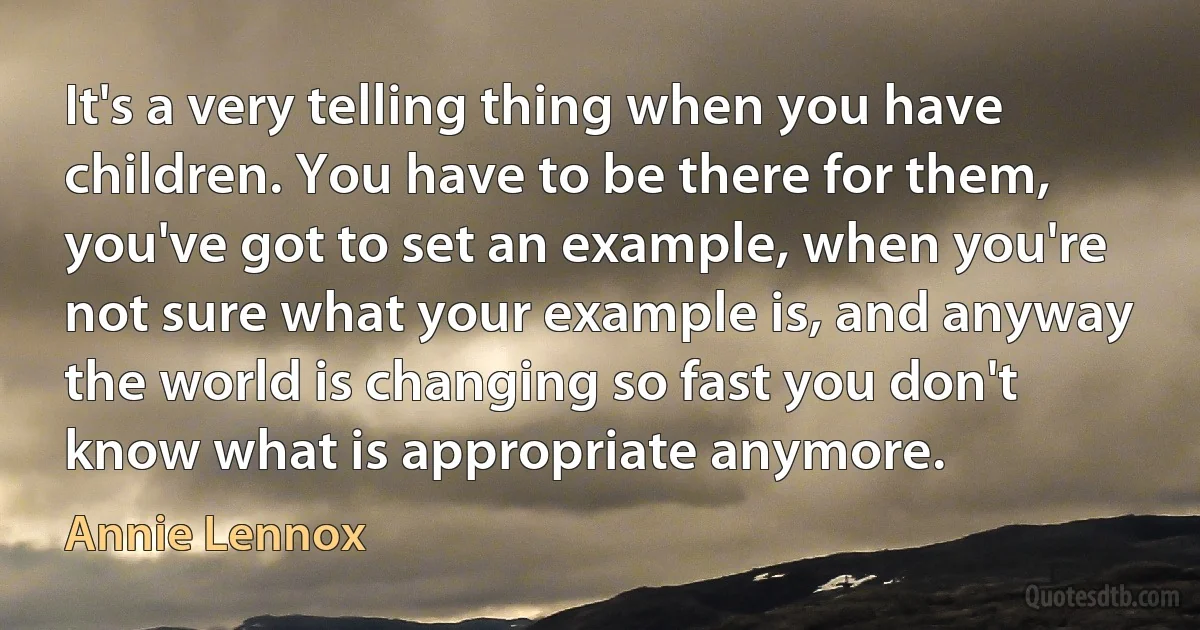 It's a very telling thing when you have children. You have to be there for them, you've got to set an example, when you're not sure what your example is, and anyway the world is changing so fast you don't know what is appropriate anymore. (Annie Lennox)