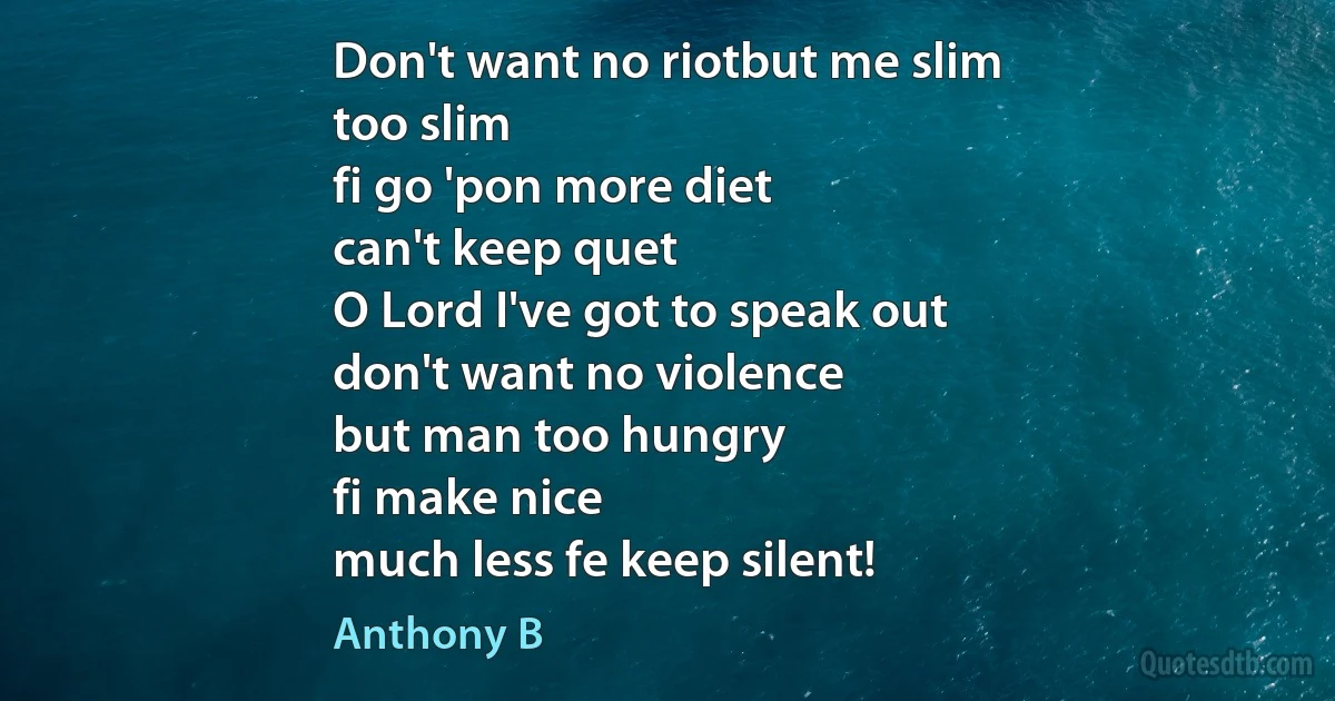 Don't want no riotbut me slim
too slim
fi go 'pon more diet
can't keep quet
O Lord I've got to speak out
don't want no violence
but man too hungry
fi make nice
much less fe keep silent! (Anthony B)