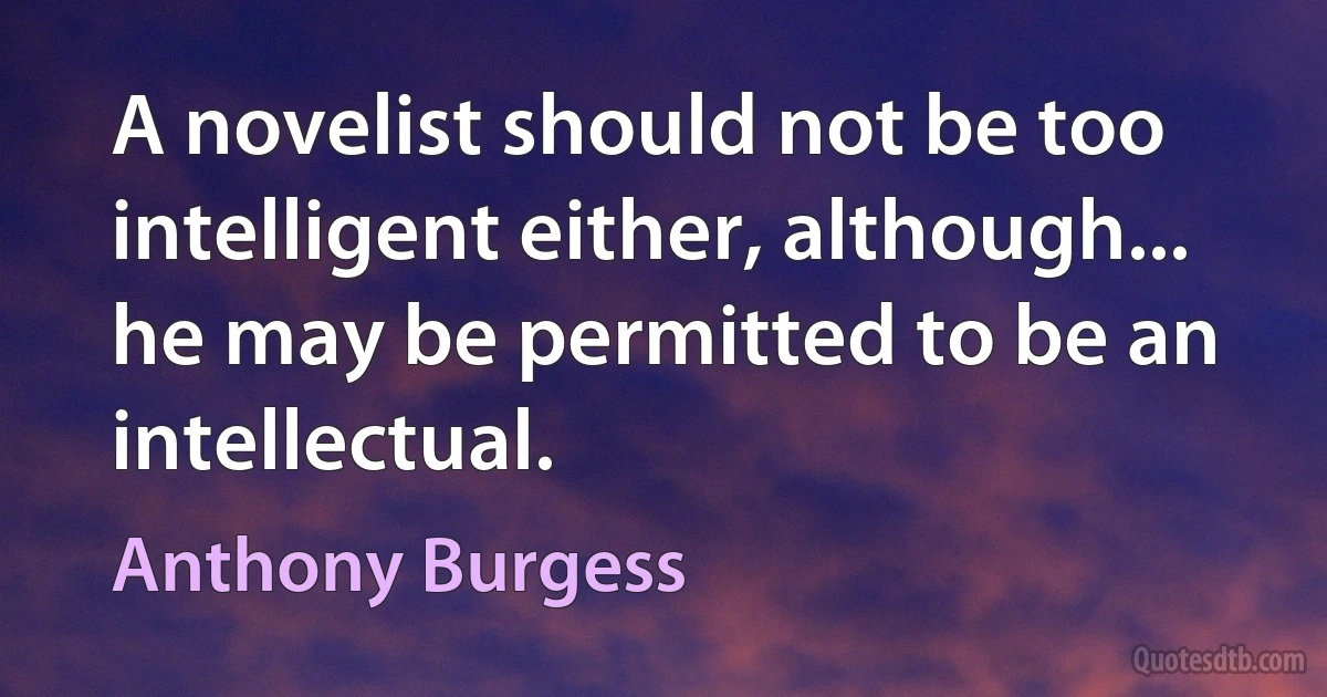 A novelist should not be too intelligent either, although... he may be permitted to be an intellectual. (Anthony Burgess)