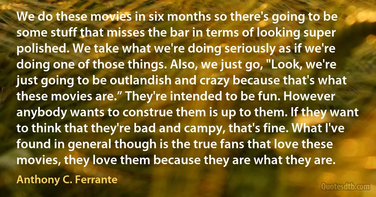 We do these movies in six months so there's going to be some stuff that misses the bar in terms of looking super polished. We take what we're doing seriously as if we're doing one of those things. Also, we just go, "Look, we're just going to be outlandish and crazy because that's what these movies are.” They're intended to be fun. However anybody wants to construe them is up to them. If they want to think that they're bad and campy, that's fine. What I've found in general though is the true fans that love these movies, they love them because they are what they are. (Anthony C. Ferrante)