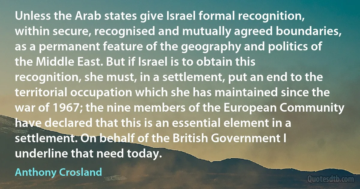 Unless the Arab states give Israel formal recognition, within secure, recognised and mutually agreed boundaries, as a permanent feature of the geography and politics of the Middle East. But if Israel is to obtain this recognition, she must, in a settlement, put an end to the territorial occupation which she has maintained since the war of 1967; the nine members of the European Community have declared that this is an essential element in a settlement. On behalf of the British Government I underline that need today. (Anthony Crosland)