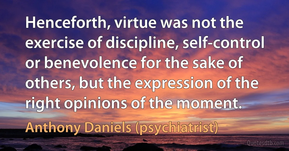 Henceforth, virtue was not the exercise of discipline, self-control or benevolence for the sake of others, but the expression of the right opinions of the moment. (Anthony Daniels (psychiatrist))