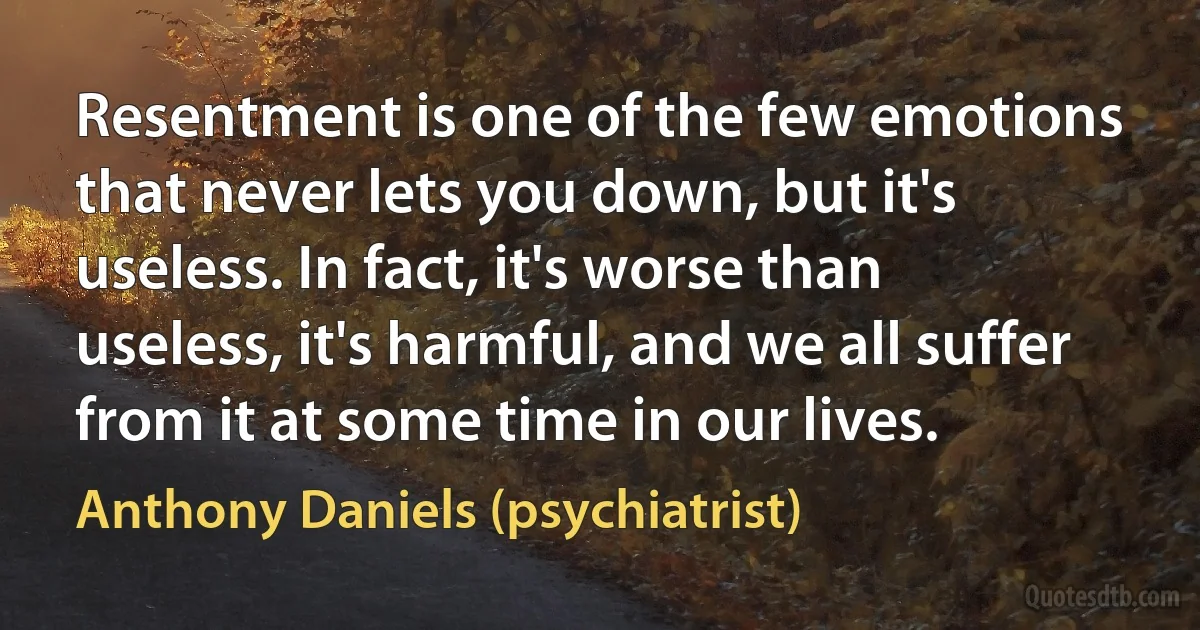 Resentment is one of the few emotions that never lets you down, but it's useless. In fact, it's worse than useless, it's harmful, and we all suffer from it at some time in our lives. (Anthony Daniels (psychiatrist))