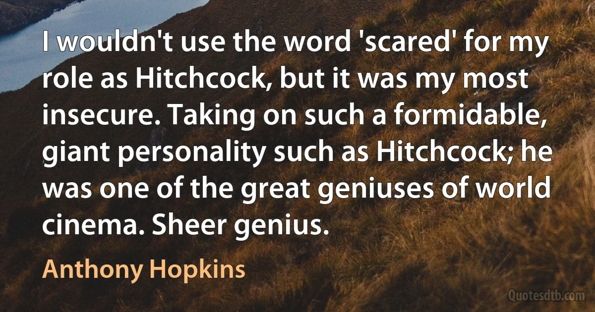 I wouldn't use the word 'scared' for my role as Hitchcock, but it was my most insecure. Taking on such a formidable, giant personality such as Hitchcock; he was one of the great geniuses of world cinema. Sheer genius. (Anthony Hopkins)