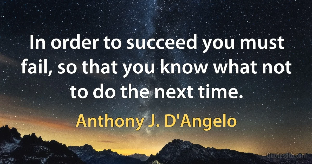 In order to succeed you must fail, so that you know what not to do the next time. (Anthony J. D'Angelo)