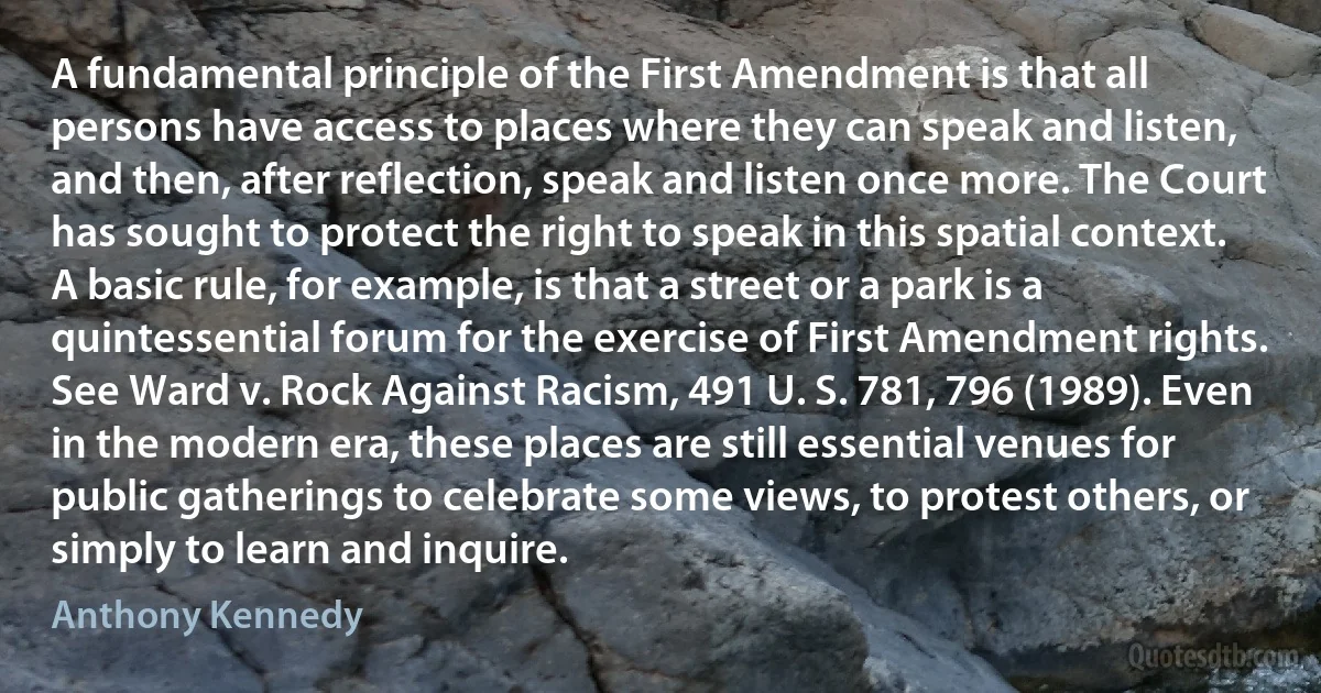 A fundamental principle of the First Amendment is that all persons have access to places where they can speak and listen, and then, after reflection, speak and listen once more. The Court has sought to protect the right to speak in this spatial context. A basic rule, for example, is that a street or a park is a quintessential forum for the exercise of First Amendment rights. See Ward v. Rock Against Racism, 491 U. S. 781, 796 (1989). Even in the modern era, these places are still essential venues for public gatherings to celebrate some views, to protest others, or simply to learn and inquire. (Anthony Kennedy)