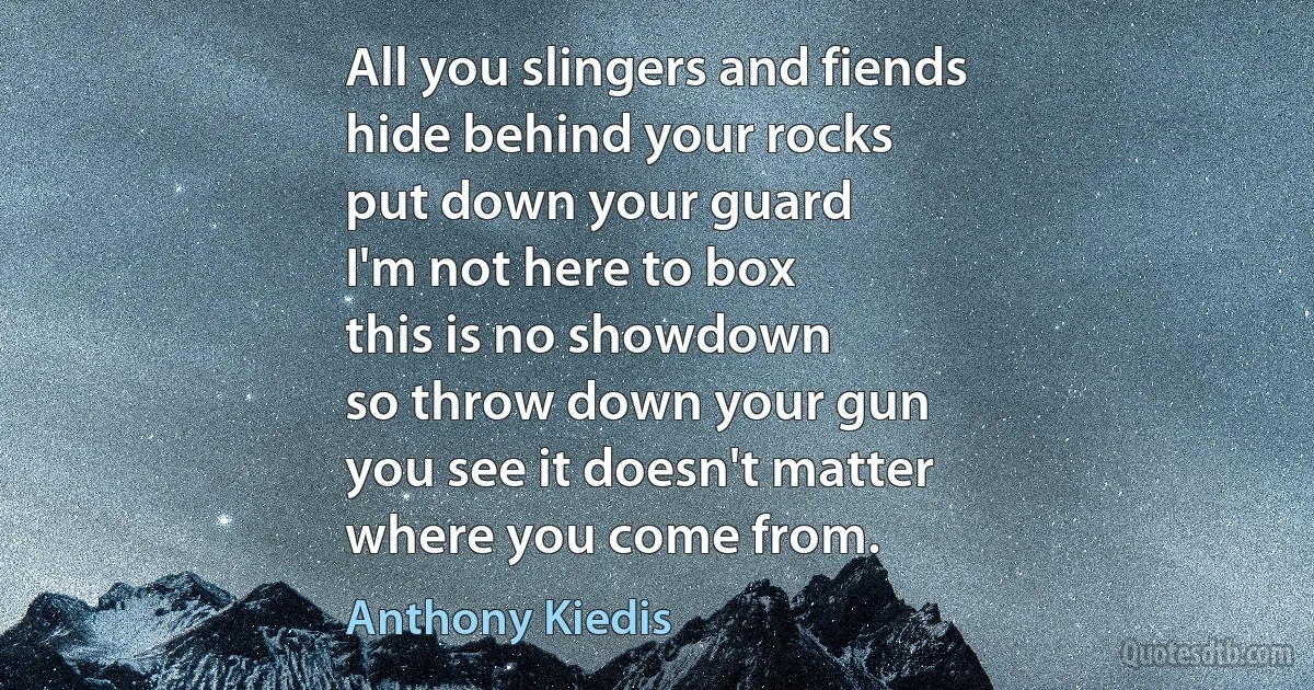 All you slingers and fiends
hide behind your rocks
put down your guard
I'm not here to box
this is no showdown
so throw down your gun
you see it doesn't matter
where you come from. (Anthony Kiedis)